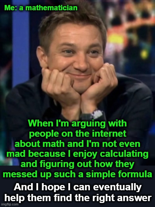 Seriously, it's good that you're trying.  Idiots tend to give up.  You're not an idiot. | Me: a mathematician; When I'm arguing with people on the internet about math and I'm not even mad because I enjoy calculating and figuring out how they messed up such a simple formula; And I hope I can eventually help them find the right answer | image tagged in hawkeye face hi-er-res,math | made w/ Imgflip meme maker