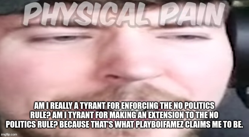 Am I really a tyrant for enforcing the no politics rule? Am I tyrant for making an extension to the no politics rule? Because th | AM I REALLY A TYRANT FOR ENFORCING THE NO POLITICS RULE? AM I TYRANT FOR MAKING AN EXTENSION TO THE NO POLITICS RULE? BECAUSE THAT'S WHAT PLAYBOIFAMEZ CLAIMS ME TO BE. | image tagged in pain | made w/ Imgflip meme maker