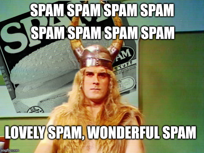 Spam , spam , spam . . . | SPAM SPAM SPAM SPAM SPAM SPAM SPAM SPAM LOVELY SPAM, WONDERFUL SPAM | image tagged in spam spam spam | made w/ Imgflip meme maker