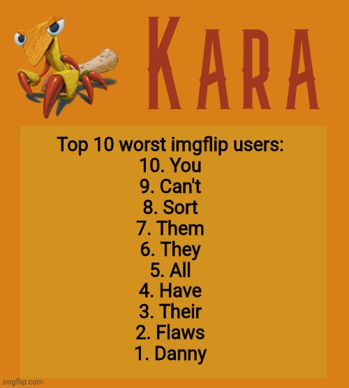 Kara Picantis Temp | Top 10 worst imgflip users:
10. You
9. Can't
8. Sort
7. Them
6. They
5. All
4. Have
3. Their
2. Flaws
1. Danny | image tagged in kara picantis temp | made w/ Imgflip meme maker