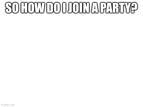 Blank White Template | SO HOW DO I JOIN A PARTY? | image tagged in blank white template | made w/ Imgflip meme maker