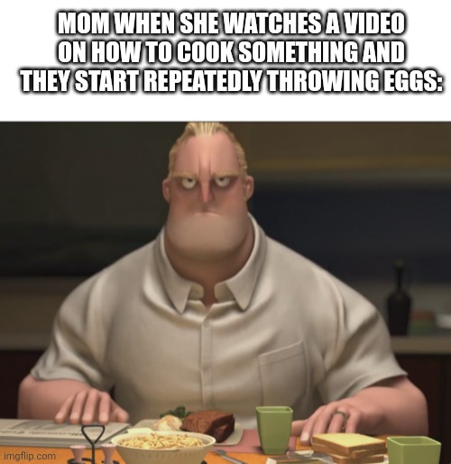 MOM WHEN SHE WATCHES A VIDEO ON HOW TO COOK SOMETHING AND THEY START REPEATEDLY THROWING EGGS: | image tagged in memes,blank transparent square,mr incredible staring | made w/ Imgflip meme maker