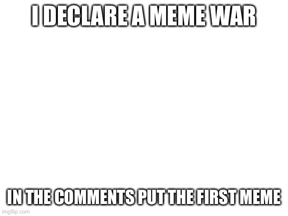 MEME WAR!!! | I DECLARE A MEME WAR; IN THE COMMENTS PUT THE FIRST MEME | image tagged in blank white template | made w/ Imgflip meme maker