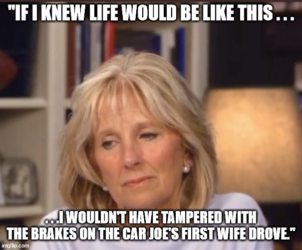 Dark/Dank Humor. . .also first post on Real_Politics. | "IF I KNEW LIFE WOULD BE LIKE THIS . . . . . .I WOULDN'T HAVE TAMPERED WITH THE BRAKES ON THE CAR JOE'S FIRST WIFE DROVE." | image tagged in jill biden meme,dark humor,dank meme,political humor | made w/ Imgflip meme maker