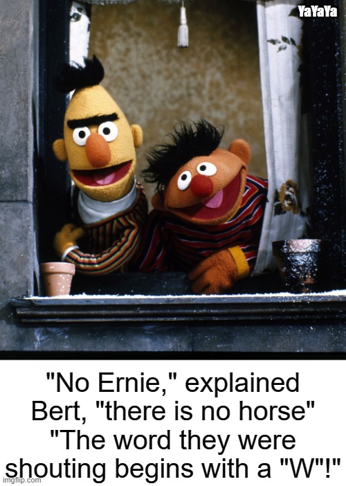 Hernie Hears a Horse | YaYaYa; "No Ernie," explained Bert, "there is no horse"
"The word they were shouting begins with a "W"!" | image tagged in yayaya,ernie and bert | made w/ Imgflip meme maker