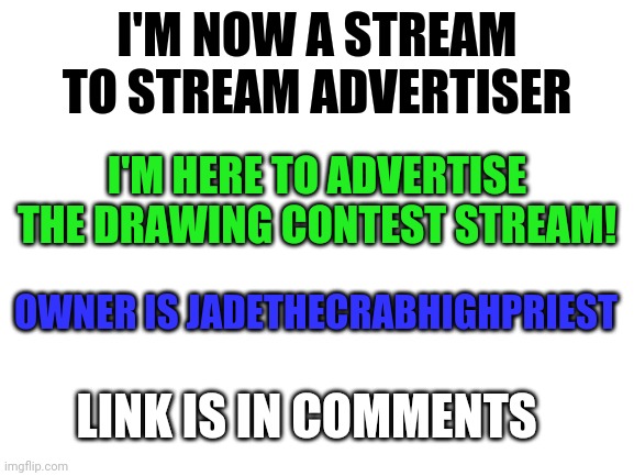 I'm stream to stream advertiser | I'M NOW A STREAM TO STREAM ADVERTISER; I'M HERE TO ADVERTISE THE DRAWING CONTEST STREAM! OWNER IS JADETHECRABHIGHPRIEST; LINK IS IN COMMENTS | image tagged in blank white template,new stream | made w/ Imgflip meme maker
