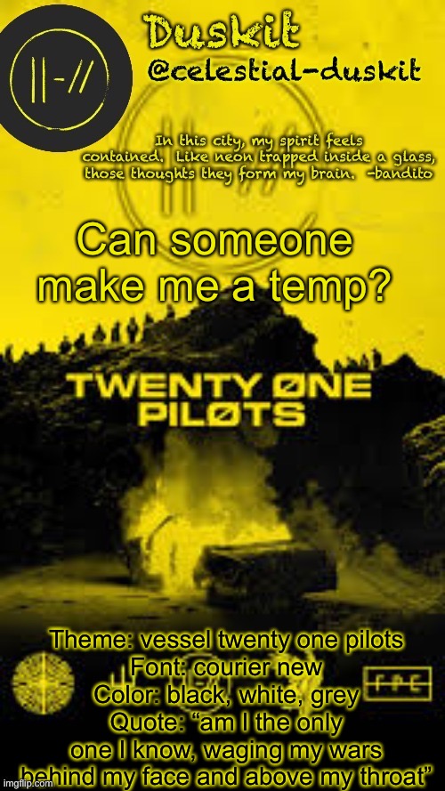 Use the image in the comments as pfp | Can someone make me a temp? Theme: vessel twenty one pilots
Font: courier new
Color: black, white, grey
Quote: “am I the only one I know, waging my wars behind my face and above my throat” | image tagged in duskit s trench temp thx corpse | made w/ Imgflip meme maker