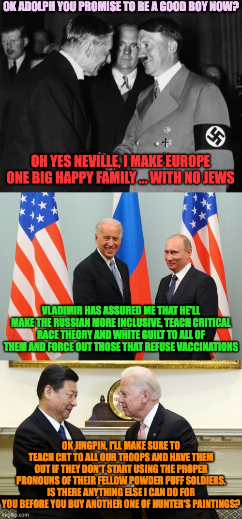 Appeasing the Enemy, Trusting the Wrong People | OK ADOLPH YOU PROMISE TO BE A GOOD BOY NOW? OH YES NEVILLE, I MAKE EUROPE ONE BIG HAPPY FAMILY ... WITH NO JEWS; VLADIMIR HAS ASSURED ME THAT HE'LL MAKE THE RUSSIAN MORE INCLUSIVE, TEACH CRITICAL RACE THEORY AND WHITE GUILT TO ALL OF THEM AND FORCE OUT THOSE THAT REFUSE VACCINATIONS; OK JINGPIN, I'LL MAKE SURE TO TEACH CRT TO ALL OUR TROOPS AND HAVE THEM OUT IF THEY DON'T START USING THE PROPER PRONOUNS OF THEIR FELLOW POWDER PUFF SOLDIERS. IS THERE ANYTHING ELSE I CAN DO FOR YOU BEFORE YOU BUY ANOTHER ONE OF HUNTER'S PAINTINGS? | image tagged in hitler chamberlain,biden,putin,xi | made w/ Imgflip meme maker