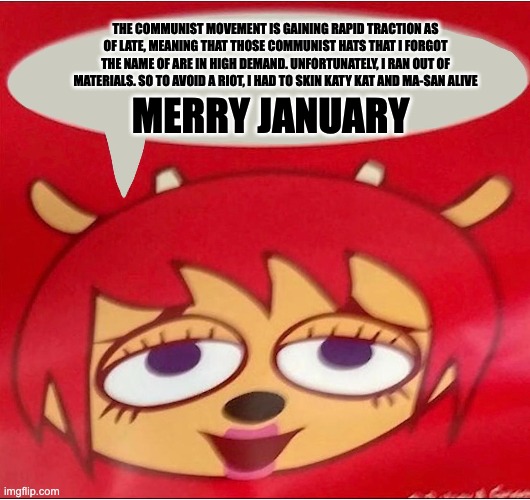 THE COMMUNIST MOVEMENT IS GAINING RAPID TRACTION AS OF LATE, MEANING THAT THOSE COMMUNIST HATS THAT I FORGOT THE NAME OF ARE IN HIGH DEMAND. UNFORTUNATELY, I RAN OUT OF MATERIALS. SO TO AVOID A RIOT, I HAD TO SKIN KATY KAT AND MA-SAN ALIVE; MERRY JANUARY | image tagged in memes | made w/ Imgflip meme maker
