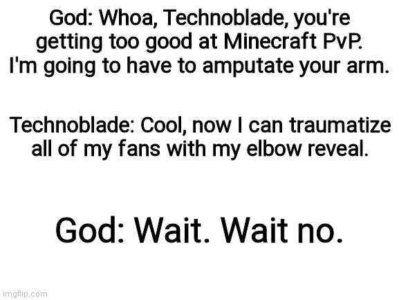 This is not what I intended |  God: Whoa, Technoblade, you're getting too good at Minecraft PvP. I'm going to have to amputate your arm. Technoblade: Cool, now I can traumatize all of my fans with my elbow reveal. God: Wait. Wait no. | image tagged in technoblade,god,elbow,elbow reveal,reveal,amputee | made w/ Imgflip meme maker