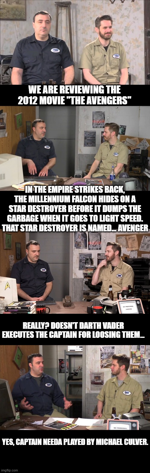 Red Letter Media | WE ARE REVIEWING THE 2012 MOVIE "THE AVENGERS"; IN THE EMPIRE STRIKES BACK, THE MILLENNIUM FALCON HIDES ON A STAR DESTROYER BEFORE IT DUMPS THE GARBAGE WHEN IT GOES TO LIGHT SPEED. THAT STAR DESTROYER IS NAMED... AVENGER; REALLY? DOESN'T DARTH VADER EXECUTES THE CAPTAIN FOR LOOSING THEM... YES, CAPTAIN NEEDA PLAYED BY MICHAEL CULVER. | image tagged in youtubers | made w/ Imgflip meme maker