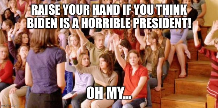 In my personal (and correct) opinion, both Trump and Biden stink as presidents. I voted for Trump just so we didn’t have to deal | RAISE YOUR HAND IF YOU THINK BIDEN IS A HORRIBLE PRESIDENT! OH MY… | image tagged in raise your hand if you have ever been personally victimized by r | made w/ Imgflip meme maker