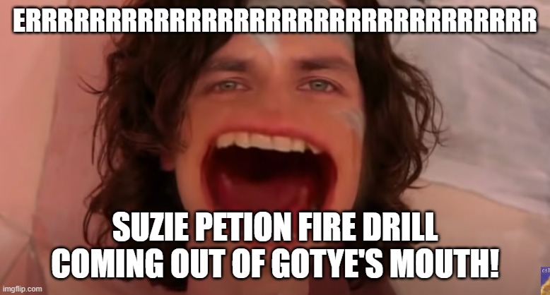 Suzie Petion and Gotye! | ERRRRRRRRRRRRRRRRRRRRRRRRRRRRRRRR; SUZIE PETION FIRE DRILL COMING OUT OF GOTYE'S MOUTH! | image tagged in fire alarm,depression sadness hurt pain anxiety,scared | made w/ Imgflip meme maker