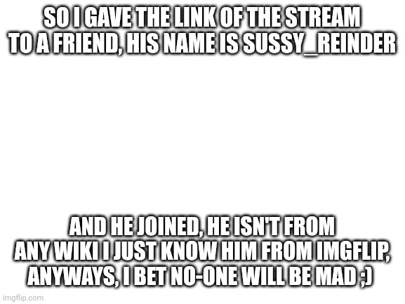Blank White Template | SO I GAVE THE LINK OF THE STREAM TO A FRIEND, HIS NAME IS SUSSY_REINDER; AND HE JOINED, HE ISN'T FROM ANY WIKI I JUST KNOW HIM FROM IMGFLIP, ANYWAYS, I BET NO-ONE WILL BE MAD ;) | image tagged in blank white template | made w/ Imgflip meme maker