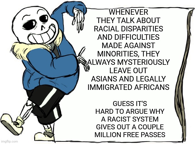 Sans's poster | WHENEVER THEY TALK ABOUT RACIAL DISPARITIES AND DIFFICULTIES MADE AGAINST MINORITIES, THEY ALWAYS MYSTERIOUSLY LEAVE OUT ASIANS AND LEGALLY IMMIGRATED AFRICANS; GUESS IT'S HARD TO ARGUE WHY A RACIST SYSTEM GIVES OUT A COUPLE MILLION FREE PASSES | image tagged in sans's poster | made w/ Imgflip meme maker