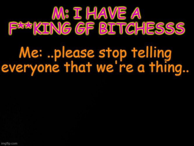 ;-; | M: I HAVE A F**KING GF BITCHESSS; Me: ..please stop telling everyone that we're a thing.. | image tagged in blck | made w/ Imgflip meme maker