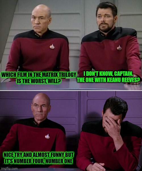 Picard and Riker discuss The Matrix | WHICH FILM IN THE MATRIX TRILOGY
IS THE WORST, WILL? I DON'T KNOW, CAPTAIN.
THE ONE WITH KEANU REEVES? NICE TRY AND ALMOST FUNNY BUT
IT'S NUMBER FOUR, NUMBER ONE | image tagged in picard riker listening to a pun,nerdalert,star trek,the matrix | made w/ Imgflip meme maker