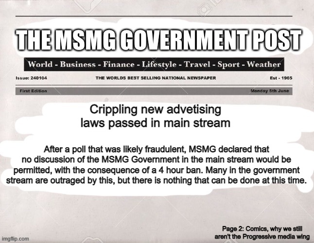 MSMG Government Post | Crippling new advetising laws passed in main stream; After a poll that was likely fraudulent, MSMG declared that no discussion of the MSMG Government in the main stream would be permitted, with the consequence of a 4 hour ban. Many in the government stream are outraged by this, but there is nothing that can be done at this time. Page 2: Comics, why we still aren't the Progressive media wing | image tagged in msmg government post | made w/ Imgflip meme maker