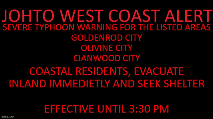 like the template? | SEVERE TYPHOON WARNING FOR THE LISTED AREAS
GOLDENROD CITY
OLIVINE CITY
CIANWOOD CITY; COASTAL RESIDENTS, EVACUATE INLAND IMMEDIETLY AND SEEK SHELTER; EFFECTIVE UNTIL 3:30 PM | image tagged in johto west coast alert | made w/ Imgflip meme maker