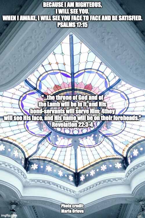 The Temple of Love | BECAUSE I AM RIGHTEOUS, I WILL SEE YOU.
WHEN I AWAKE, I WILL SEE YOU FACE TO FACE AND BE SATISFIED.
PSALMS 17:15; "...the throne of God and of the Lamb will be in it, and His bond-servants will serve Him; 4they will see His face, and His name will be on their foreheads."
Revelation 22:3-4; Photo credit: Maria Orlova | image tagged in the spirit and the bride say come | made w/ Imgflip meme maker