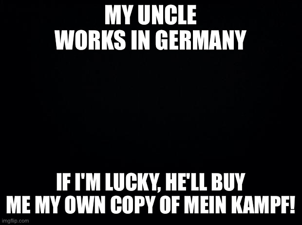 Black background | MY UNCLE WORKS IN GERMANY; IF I'M LUCKY, HE'LL BUY ME MY OWN COPY OF MEIN KAMPF! | image tagged in black background | made w/ Imgflip meme maker