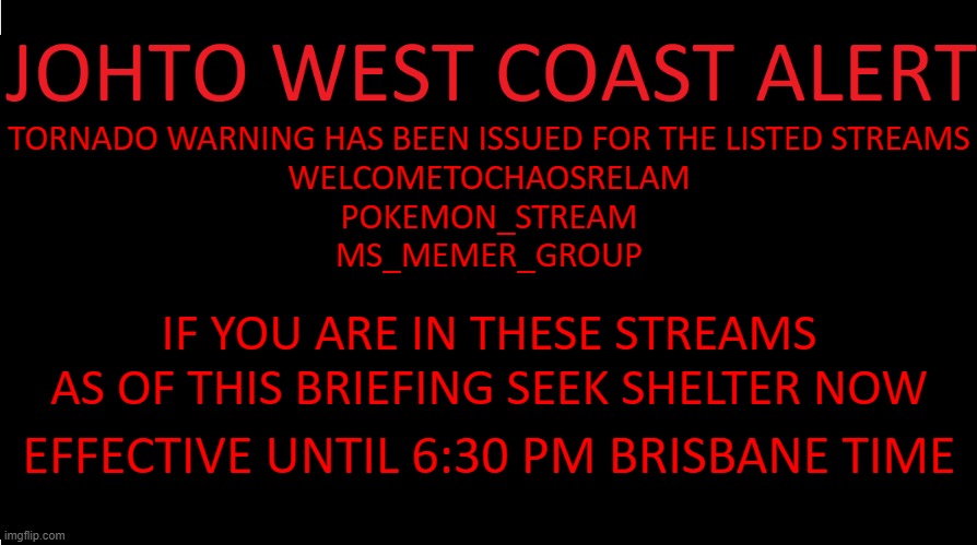rp if you want lol | TORNADO WARNING HAS BEEN ISSUED FOR THE LISTED STREAMS
WELCOMETOCHAOSRELAM
POKEMON_STREAM
MS_MEMER_GROUP; IF YOU ARE IN THESE STREAMS AS OF THIS BRIEFING SEEK SHELTER NOW; EFFECTIVE UNTIL 6:30 PM BRISBANE TIME | image tagged in johto west coast eas | made w/ Imgflip meme maker