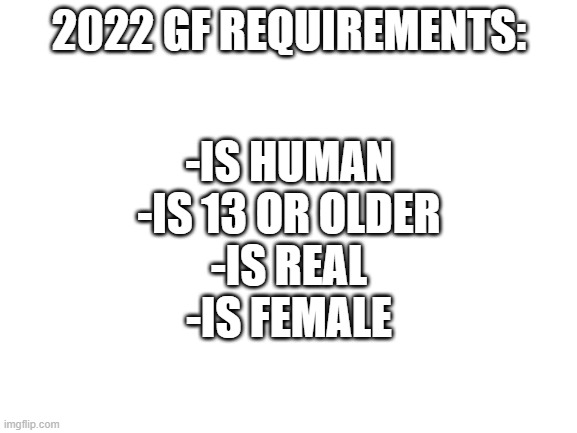 Hardest gf requirements | 2022 GF REQUIREMENTS:; -IS HUMAN
-IS 13 OR OLDER
-IS REAL
-IS FEMALE | image tagged in blank white template | made w/ Imgflip meme maker