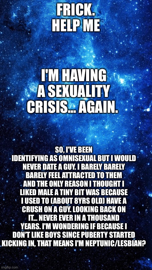 I might start identifying as neptunic/lesbian because I haven't liked to a boy since I was 8. And it wasn't genuine attraction | FRICK. HELP ME; I'M HAVING A SEXUALITY CRISIS... AGAIN. SO, I'VE BEEN IDENTIFYING AS OMNISEXUAL BUT I WOULD NEVER DATE A GUY. I BARELY BARELY BARELY FEEL ATTRACTED TO THEM AND THE ONLY REASON I THOUGHT I LIKED MALE A TINY BIT WAS BECAUSE I USED TO (ABOUT 8YRS OLD) HAVE A CRUSH ON A GUY. LOOKING BACK ON IT... NEVER EVER IN A THOUSAND YEARS. I'M WONDERING IF BECAUSE I DON'T LIKE BOYS SINCE PUBERTY STARTED KICKING IN, THAT MEANS I'M NEPTUNIC/LESBIAN? | image tagged in starr | made w/ Imgflip meme maker