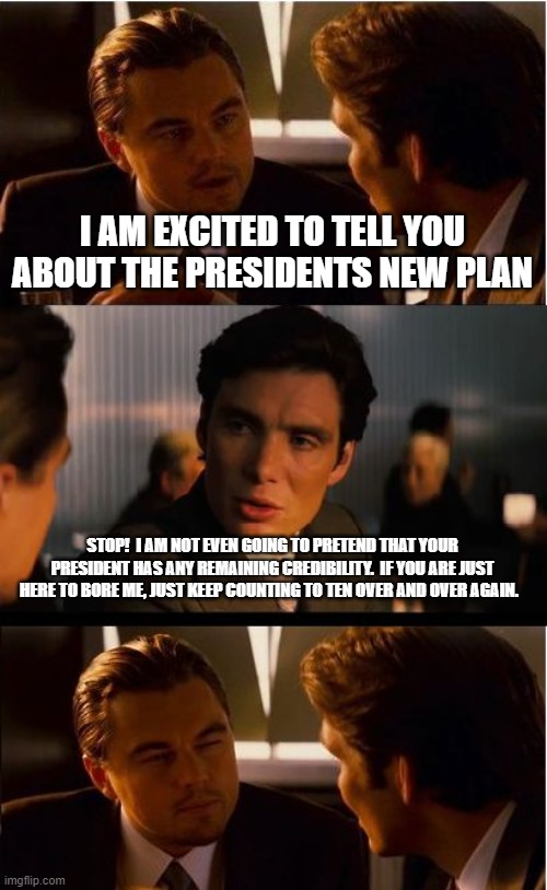 A new plan is just an admission that your last plan failed. |  I AM EXCITED TO TELL YOU ABOUT THE PRESIDENTS NEW PLAN; STOP!  I AM NOT EVEN GOING TO PRETEND THAT YOUR PRESIDENT HAS ANY REMAINING CREDIBILITY.  IF YOU ARE JUST HERE TO BORE ME, JUST KEEP COUNTING TO TEN OVER AND OVER AGAIN. | image tagged in inception,lets go brandon,america in decline,biden failed and america fell,not my president,life in occupied america | made w/ Imgflip meme maker