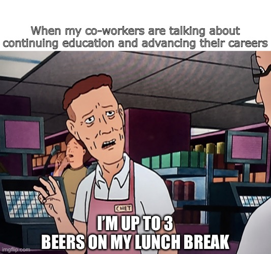 KOTH 3 beers | When my co-workers are talking about continuing education and advancing their careers; I’M UP TO 3 BEERS ON MY LUNCH BREAK | image tagged in koth 3 beers | made w/ Imgflip meme maker