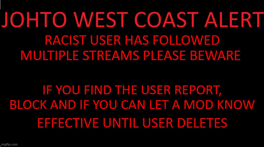beware | RACIST USER HAS FOLLOWED MULTIPLE STREAMS PLEASE BEWARE; IF YOU FIND THE USER REPORT, BLOCK AND IF YOU CAN LET A MOD KNOW; EFFECTIVE UNTIL USER DELETES | image tagged in johto west coast eas | made w/ Imgflip meme maker