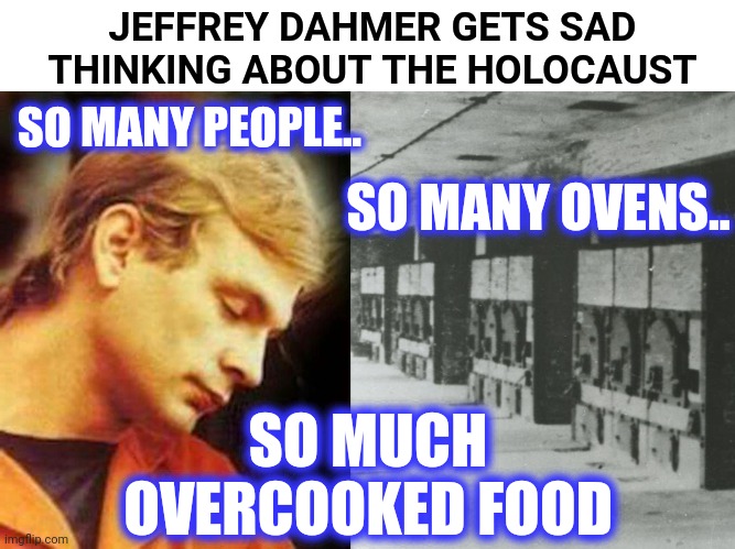 .... |  JEFFREY DAHMER GETS SAD
THINKING ABOUT THE HOLOCAUST; SO MANY PEOPLE.. SO MANY OVENS.. SO MUCH
OVERCOOKED FOOD | image tagged in wtf | made w/ Imgflip meme maker