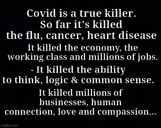Covid is a true killer... |  Covid is a true killer. So far it's killed the flu, cancer, heart disease; It killed the economy, the working class and millions of jobs. - It killed the ability to think, logic & common sense. It killed millions of businesses, human connection, love and compassion... | image tagged in covid,killed,love,compassion | made w/ Imgflip meme maker