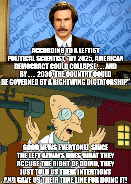 The Left ALWAYS does what they accuse the Right of doing. | ACCORDING TO A LEFTIST POLITICAL SCIENTIST, “BY 2025, AMERICAN DEMOCRACY COULD COLLAPSE . . . AND BY . . .  2030, THE COUNTRY COULD BE GOVERNED BY A RIGHTWING DICTATORSHIP.”; GOOD NEWS EVERYONE!  SINCE THE LEFT ALWAYS DOES WHAT THEY ACCUSE THE RIGHT OF DOING, THEY JUST TOLD US THEIR INTENTIONS AND GAVE US THEIR TIME LINE FOR DOING IT! | image tagged in breaking news | made w/ Imgflip meme maker