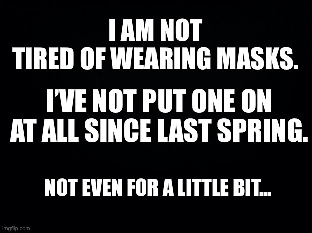Black background | I AM NOT TIRED OF WEARING MASKS. I’VE NOT PUT ONE ON AT ALL SINCE LAST SPRING. NOT EVEN FOR A LITTLE BIT… | image tagged in black background | made w/ Imgflip meme maker