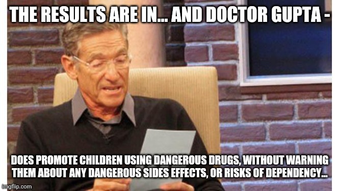 maury povich | THE RESULTS ARE IN... AND DOCTOR GUPTA - DOES PROMOTE CHILDREN USING DANGEROUS DRUGS, WITHOUT WARNING THEM ABOUT ANY DANGEROUS SIDES EFFECTS | image tagged in maury povich | made w/ Imgflip meme maker