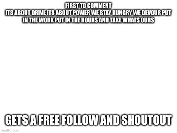 DO IT | FIRST TO COMMENT
ITS ABOUT DRIVE ITS ABOUT POWER WE STAY HUNGRY WE DEVOUR PUT IN THE WORK PUT IN THE HOURS AND TAKE WHATS OURS; GETS A FREE FOLLOW AND SHOUTOUT | image tagged in blank white template | made w/ Imgflip meme maker