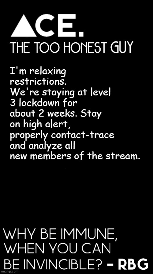 I'm relaxing restrictions. We're staying at level 3 lockdown for about 2 weeks. Stay on high alert, properly contact-trace and analyze all new members of the stream. | image tagged in spiralz / ace plain template | made w/ Imgflip meme maker