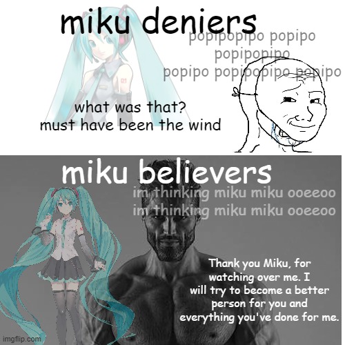 Miku Deniers vs. Miku Believers | miku deniers; popipopipo popipo popipopipo
popipo popipopipo popipo; what was that? must have been the wind; miku believers; im thinking miku miku ooeeoo im thinking miku miku ooeeoo; Thank you Miku, for watching over me. I will try to become a better person for you and everything you've done for me. | image tagged in hatsune miku,memes,vocaloid | made w/ Imgflip meme maker