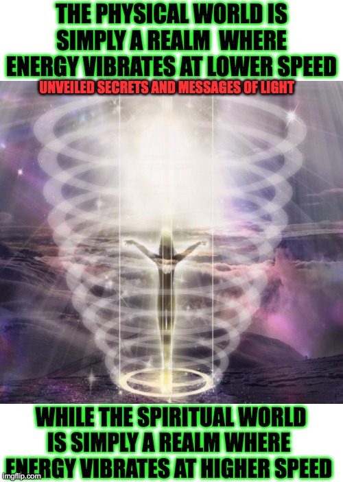 supernatural realm | THE PHYSICAL WORLD IS SIMPLY A REALM  WHERE ENERGY VIBRATES AT LOWER SPEED; UNVEILED SECRETS AND MESSAGES OF LIGHT; WHILE THE SPIRITUAL WORLD IS SIMPLY A REALM WHERE  ENERGY VIBRATES AT HIGHER SPEED | image tagged in spirituality | made w/ Imgflip meme maker
