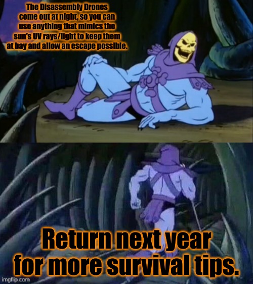 I told you I would return | The Disassembly Drones come out at night, so you can use anything that mimics the sun's UV rays/light to keep them at bay and allow an escape possible. Return next year for more survival tips. | image tagged in skeletor disturbing facts | made w/ Imgflip meme maker