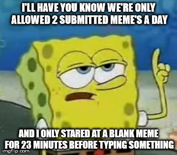 True story | I'LL HAVE YOU KNOW WE'RE ONLY ALLOWED 2 SUBMITTED MEME'S A DAY AND I ONLY STARED AT A BLANK MEME FOR 23 MINUTES BEFORE TYPING SOMETHING | image tagged in memes,ill have you know spongebob | made w/ Imgflip meme maker