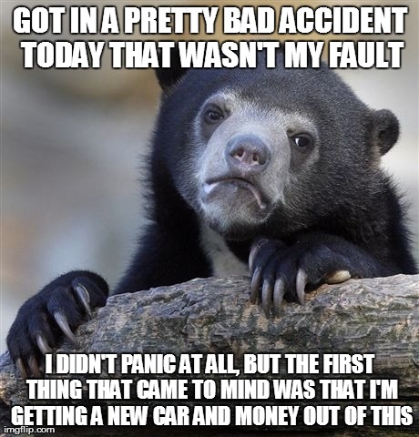 Confession Bear | GOT IN A PRETTY BAD ACCIDENT TODAY THAT WASN'T MY FAULT I DIDN'T PANIC AT ALL, BUT THE FIRST THING THAT CAME TO MIND WAS THAT I'M GETTING A  | image tagged in memes,confession bear,AdviceAnimals | made w/ Imgflip meme maker