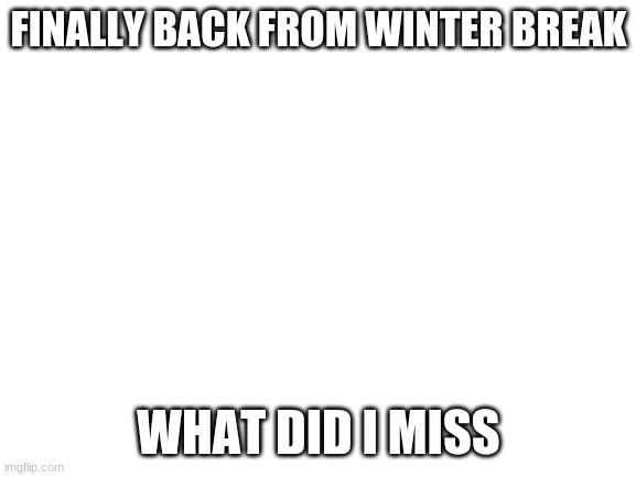 Blank White Template | FINALLY BACK FROM WINTER BREAK; WHAT DID I MISS | image tagged in blank white template | made w/ Imgflip meme maker