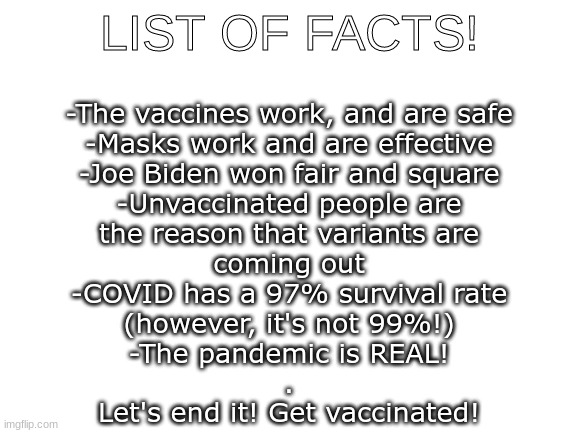 Please! For everyone! | LIST OF FACTS! -The vaccines work, and are safe
-Masks work and are effective
-Joe Biden won fair and square
-Unvaccinated people are
the reason that variants are
coming out
-COVID has a 97% survival rate
(however, it's not 99%!)
-The pandemic is REAL!
.
Let's end it! Get vaccinated! | image tagged in blank white template,covid,vaccines,covid vaccine,masks | made w/ Imgflip meme maker