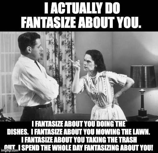 Marriage fantasies | I ACTUALLY DO FANTASIZE ABOUT YOU. I FANTASIZE ABOUT YOU DOING THE DISHES.  I FANTASIZE ABOUT YOU MOWING THE LAWN.  I FANTASIZE ABOUT YOU TAKING THE TRASH OUT.  I SPEND THE WHOLE DAY FANTASIZING ABOUT YOU! | image tagged in angry | made w/ Imgflip meme maker