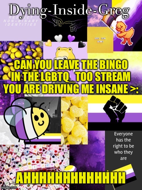 I HATE BINGO LEAVE IT IN LGBTQ_TOO | CAN YOU LEAVE THE BINGO IN THE LGBTQ_TOO STREAM
YOU ARE DRIVING ME INSANE >:; AHHHHHHHHHHHHH | image tagged in dying inside greg template | made w/ Imgflip meme maker