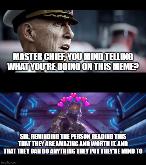 sir... | MASTER CHIEF, YOU MIND TELLING WHAT YOU'RE DOING ON THIS MEME? SIR, REMINDING THE PERSON READING THIS THAT THEY ARE AMAZING AND WORTH IT. AND THAT THEY CAN DO ANYTHING THEY PUT THEY'RE MIND TO | image tagged in finishing the fight,wholesome,halo | made w/ Imgflip meme maker