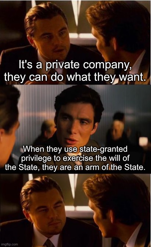 Fascism is legal. That doesn't mean it is ethical. | It's a private company, they can do what they want. When they use state-granted privilege to exercise the will of the State, they are an arm of the State. | image tagged in memes,inception | made w/ Imgflip meme maker