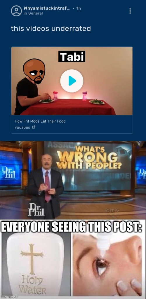 dude give me the unsee juice now | EVERYONE SEEING THIS POST: | image tagged in dr phil what's wrong with people,holy water,fnf,friday night funkin | made w/ Imgflip meme maker
